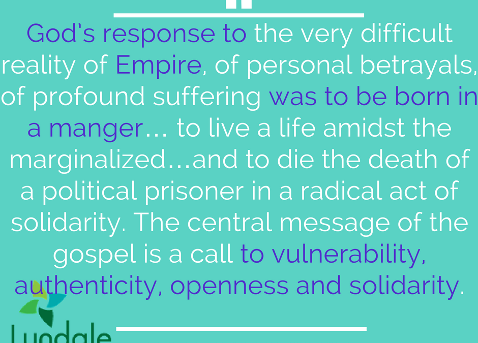 God's response to the very difficult reality of Empire, of personal betrayals, of profound suffering was to be born in a manger... to live a life amidst the marginalized... and to die the death of a political prisoner in a radical act of solidarity. The central message of the gospel is a call to vulnerability, authenticity, openness and solidarity.