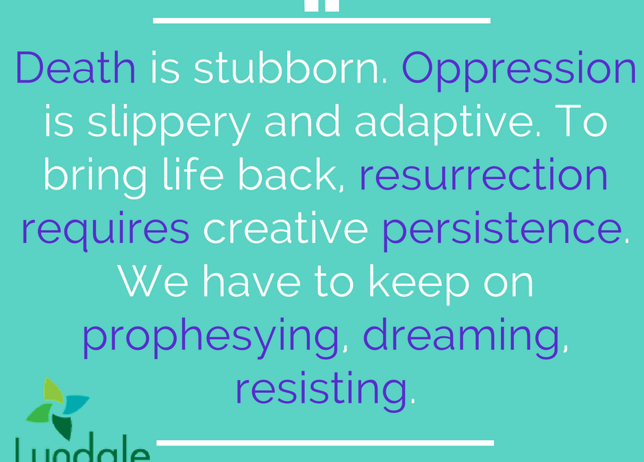 Death is stubborn. Oppression is slippery and adaptive. To bring life back, resurrection requires creative persistence. We have to keep on prophesying, dreaming, resisting.