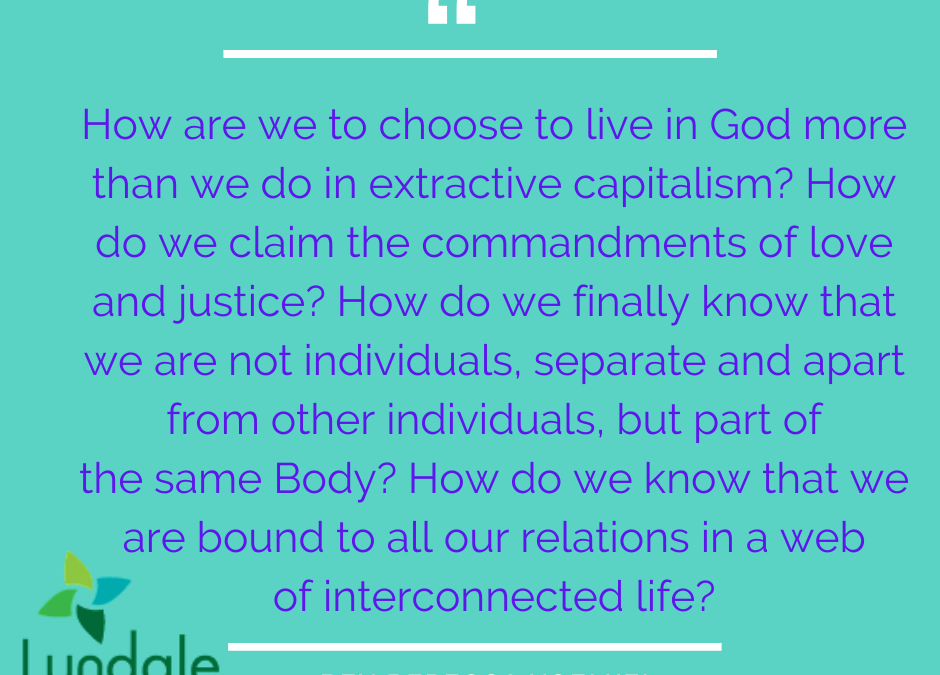 "How are we to choose to live in God more than we do in extractive capitalism? How do we claim the commandments of love and justice? How do we finally know that we are not individuals, separate and apart from other individuals, but part of the same Body? How do we know that we are bound to all our relations in a web of interconnected life?" - Rev Rebecca Voelkel