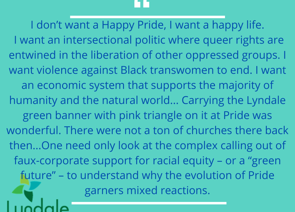 "I don't want a happy Pride, I want a happy life. I want an intersectional politic where queer rights are entertwined in the liberation of other oppressed groups. I want violence against Black transwomen to end. I want an economic system that supports the majority of humanity and the natural world... carrying the Lyndale green banner with pink triangle on it at Pride was wonderful. There were not a ton of churches there back then... one need only look at the complex calling out of faux-corporate support for racial equity - or a "green future" to understand why the evolution of Pride garners mixed reactions."