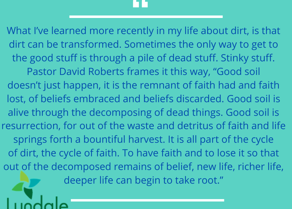 "What I've learned recently in my life about dirt, is that dirt can be transformed. Sometimes the only way to get to the good stuff is through a pile of dead stuff. Stinky stuff. Pastor David Roberts frames it this way, 'Good soil doesn't just happen, it is the remnants of faith had and faith lost, of beliefs embraced and beliefs discared. Good soil is alive through the decomposing of dead thigns. Good soil is resurrection, for out of the waste and detritus of faith and life springs forth a bountiful harvest. It is all part of the cycle of dirt, the cycle of faith. To have faith and to lose it so that out of the decomposed remains of belief, new life, richer life, deeper life can begin to take root." - Jess Carter