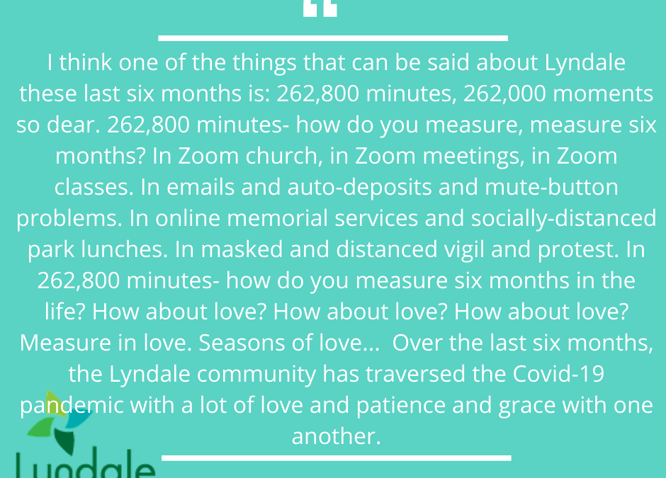 "I think one of the things that can be said about Lyndale these last six months is: 262,800 minutes, 262,000 moments so dear. 262,800 minutes - how do you measure, measure six months? In Zoom church, in Zoom meetings, in Zoom classes. In emails and auto-deposits and mute-button problems. In online memorial services and socially-distanced park lunches. In masked and distanced vigil and protest. In 262,800 minutes - how do you measure six months in the life? How about love? Measure in love. Seasons of love... Over the last six months, the Lyndale community has traversed the Covid-19 pandemic with a lot of love and patience and grace with one another." - Rev. Dr. Rebecca Voelkel