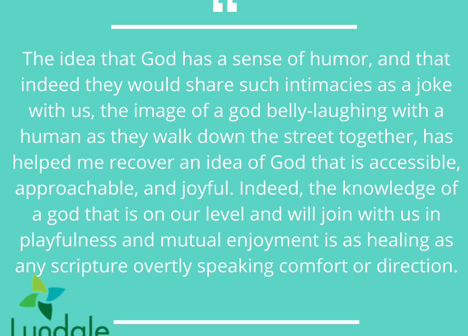 "The idea that God has a sense of humor, and that indeed they would share such intimacies as a joke with us, the image of a god belly-laughing with a human as they walk down the street together, has helped me recover an idea of God that is accessible, approachable, and joyful. Indeed, the knowledge of a god that is on our level and will join with us in playfulness and mutual enjoyment is as healing as any scripture overtly speaking comfort or direction." - Beth Ellsworth