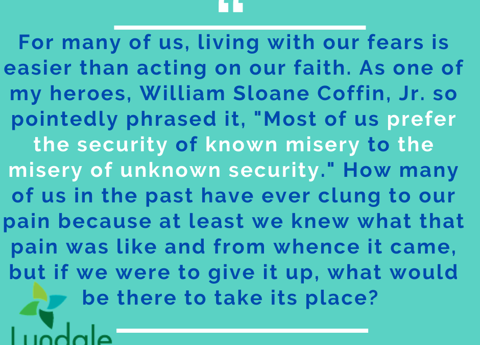 "For many of us, living with our fears is easier than acting on our faith. As one of my heroes, William Sloane Coffin, Jr. so pointedly phrased it, 'Most of us prefer the security of known misery to the misery of unknown security.' How many of us in the past have ever clung to our pain because at least we knew what that pain was like and from whence it came, but if we were to give it up, what would be there to take its place?" - John Pegg