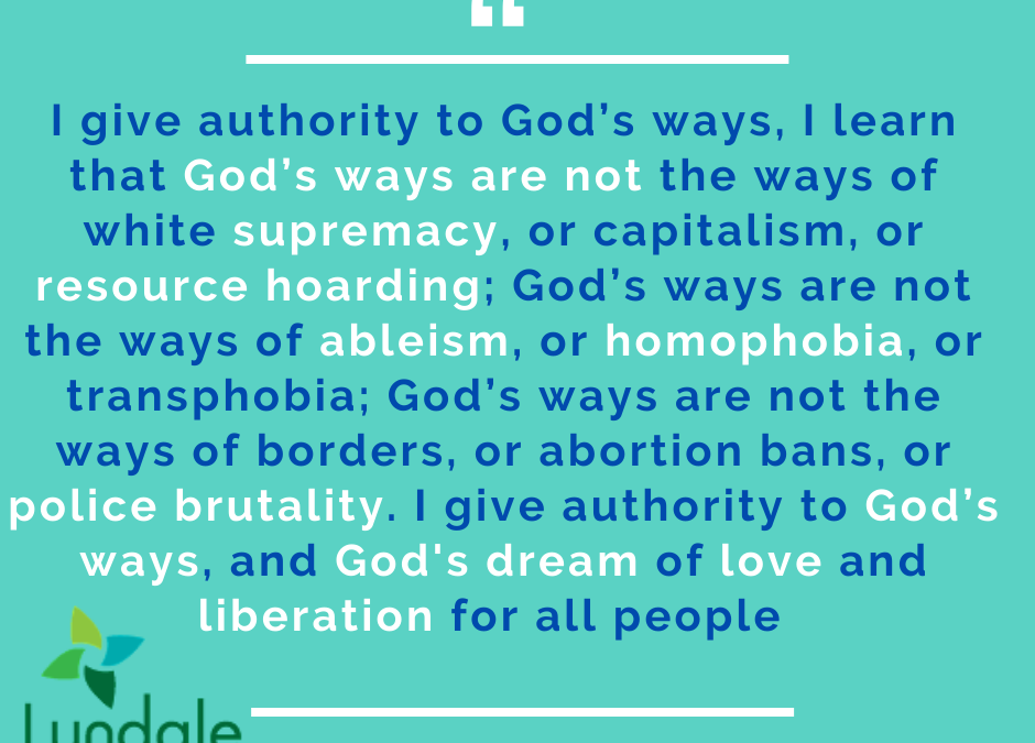 "I give authority to God's ways, I learn that God's ways are not the ways of white supremacy, or capitalism, or resource hoarding; God's ways are not the ways of ableism, or homophobia, or transphobia; God's ways are not the ways of borders, or abortion bans, or police brutality. I give authority to God's ways, and God's dream of love and liberation for all people." - Allison Connelly-Vetter