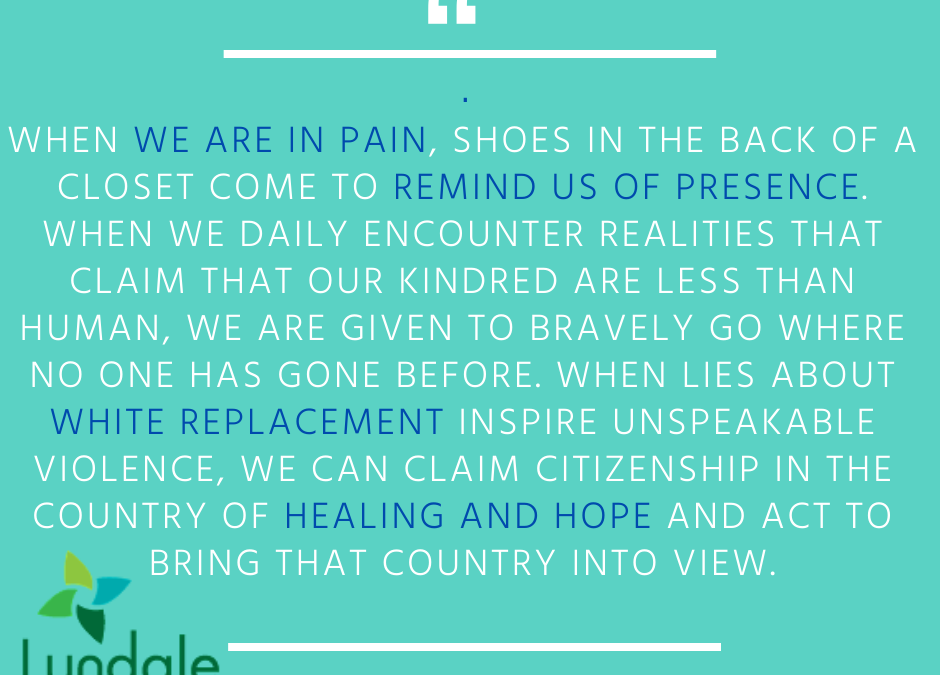 "When we are in pain, shoes in the back of a closet come to remind us of presence. When we daily encounter realities that claim that our kindred are less than human, we are given to bravely go where no one has gone before. When lies about white replacement inspire unspeakable violence, we can claim citizenship in the country of healing and hope and act to bring that country into view." - Rev. Dr. Rebecca Voelkel