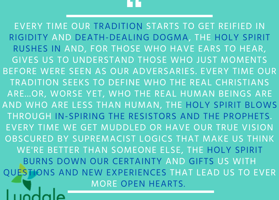 "Every time our tradition starts to get reified in rigidity and death-dealing dogma, the Holy Spirit rushes in and, for those who have ears to hear, gives us to understand those who just moments before were seen as our adversaries. Every time our tradition seeks to define who the real Christians are... or worse yet, who the real human beings are and who are less than human, the Holy Spirit blows through in-spiring the resistors and the prophets. Every time we get muddled or have our true vision obscured by supremacist logics that make us think we're better than someone else, the Holy Spirit burns down our certainty and gifts us with questions and new experiences that lead us to ever more open hearts." - Rev. Dr. Rebecca Voelkel