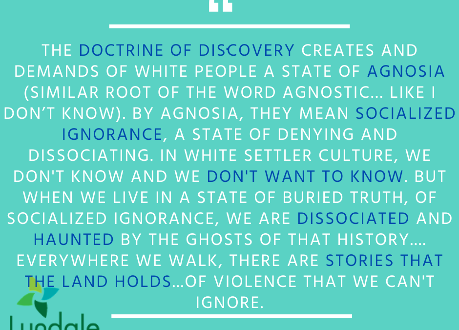 "The Doctrine of Discovery creates and demands of white people a state of agnosia (similar root of the word agnostic... like I don't know). By agnosia, they mean socialized ignorance, a state of denying and dissociating. In white settler culture, we don't know and we don't want to know. But when we live in a state of buried truth, of socialized ignorance, we are dissociated and haunted by the ghosts of that history... everywhere we walk, there are stories that the land holds... of violence we can't ignore." - Rev. Dr. Rebecca Voelkel