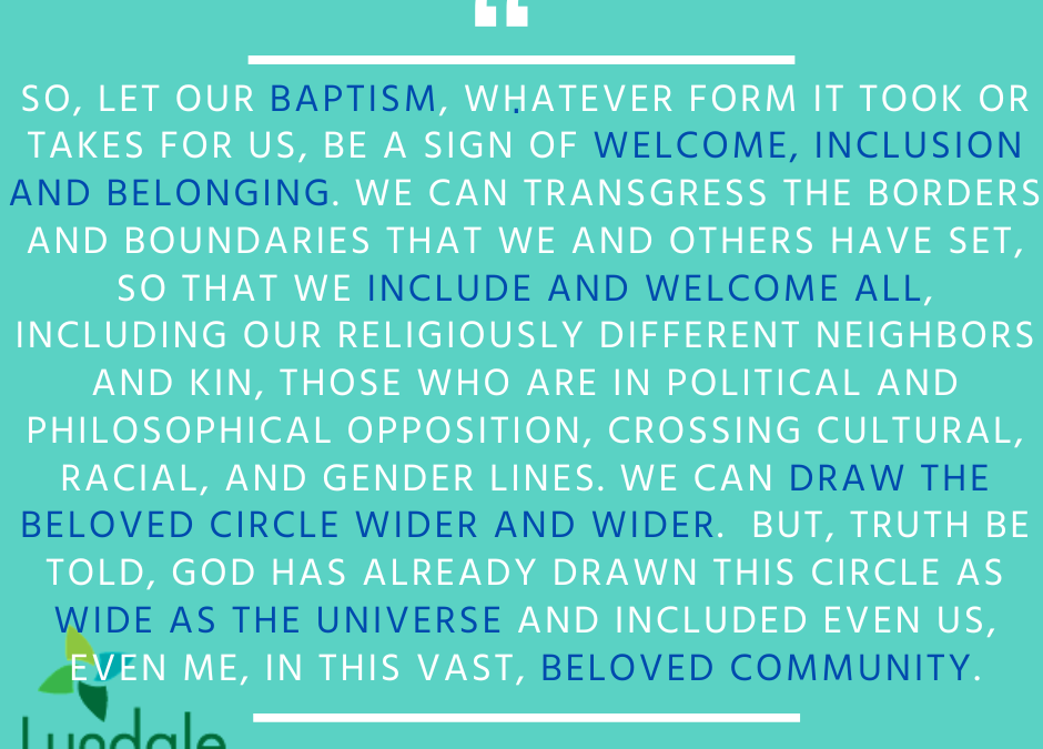 "So, let our baptism, whatever form it took or takes for us, be a sign of welcome, inclusion and belonging. We can transgress the borders and boundaries that we and others have set, so that we include and welcome all, including our religiously different neighbors and kin, those who are in political and philosophical opposition, crossing cultural, racial, and gender lines. We can draw the beloved circle wider and wider. But, truth be told, God has already drawn the circle as wide as the universe and included even us, even me, in this vast, beloved community." - Allan Henden
