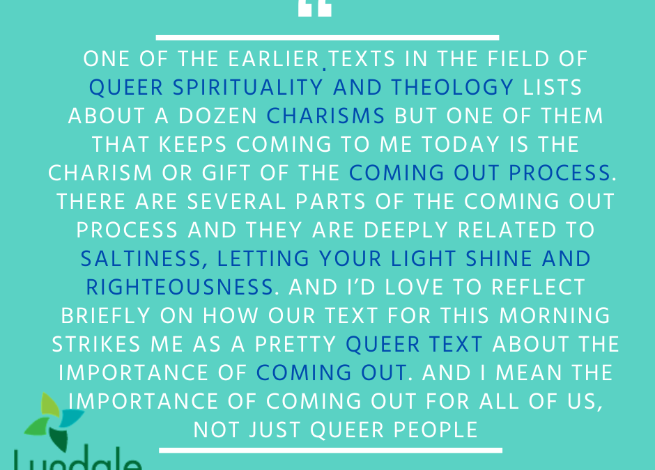 "One of the earlier texts in the field of queer spirituality and theology lists about a dozen charisms but one of them that keeps coming to me today is the charism or gift of the coming out process. There are several parts of the coming out process and they are deeply related to saltiness, letting your light shine and righteousness. And I'd love to reflect briefly on how our text for this morning strikes me as a pretty queer text about the importance of coming out. And I mean the importance of coming out for all of us, not just queer people." - Rev. Dr. Rebecca Voelkel