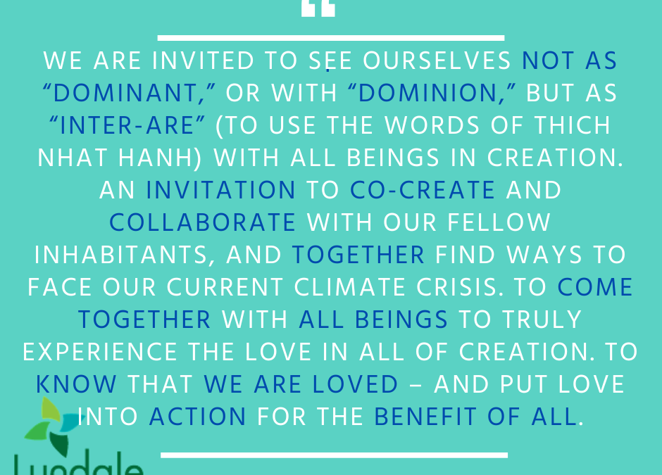 "We are invited to see ourselves not as 'dominant,' or with 'dominion,' but as 'inter-are' (to use the words of Thich Nhat Hanh) with all beings in creation. An invitation to co-create and collaborate with our fellow inhabitants, and together find ways to face our current climate crisis. To come together, with all beings to truly experience the love in all of creation. To know that we are loved – and put love into action for the benefit of all." - Rev. Samuel Goodrich