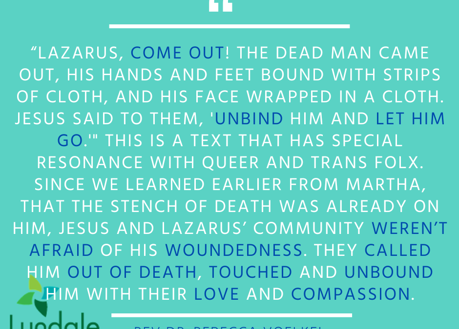 "Lazarus, come out! The dead man came out, his hands and feet bound with strips of cloth, and his face wrapped in a cloth. Jesus said to them, 'unbind him and let him go.'" This is a text that has special resonance with queer and trans folx. Since we learned earlier from Martha, that the stench of death was already on him, Jesus and Lazarus' community weren't afraid of his woundedness. They called him out of death, touched and unbound him with their love and compassion. - Rev. Dr. Rebecca Voelkel