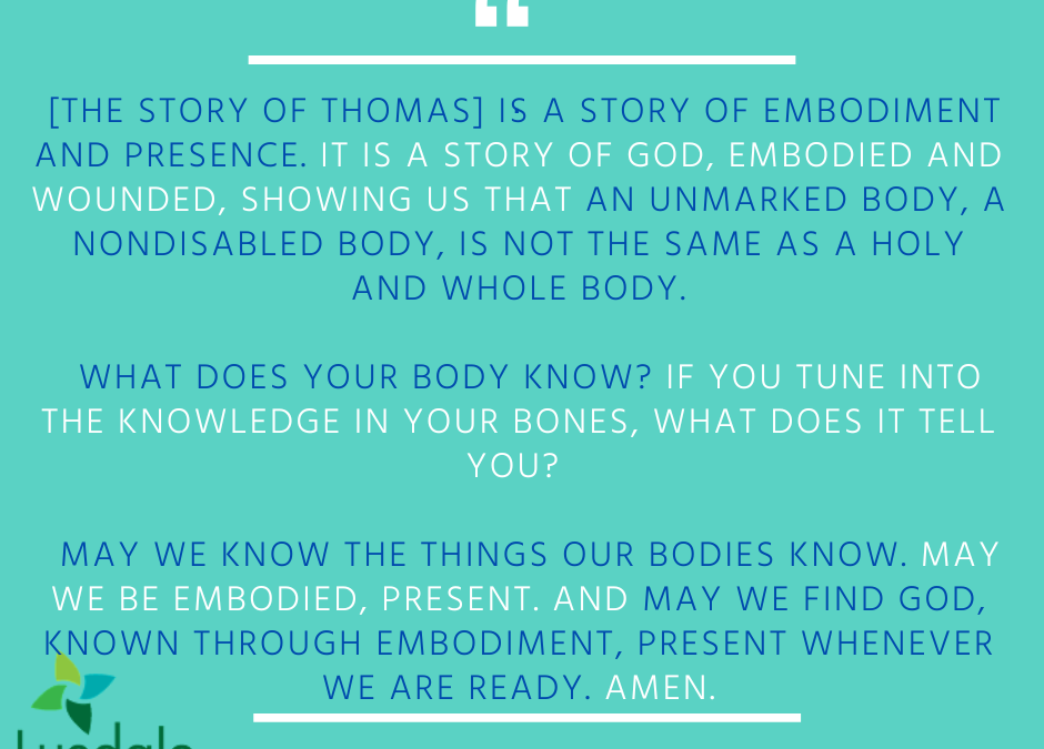 "The story of Thomas is a story of embodiment and presence. It is a story of God, embodied and wounded, showing us that an unmarked body, a nondisabled body, is not the same as a holy and whole body. What does your body know? If you tune into the knowledge in your bones, what does it tell you? May we know the things our bodies know. May we be embodied, present. And may we find God, known through embodiment, present whenever we are ready. Amen." - Bekah Maren Anderson, M.Div