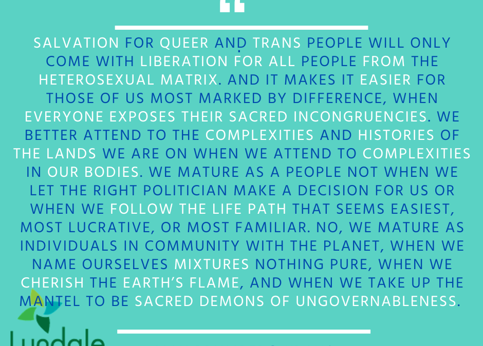 "Salvation for queer and trans people will only come with liberation for all people from the heterosexual matrix. And it makes it easier for those of us most marked by difference, when everyone exposes their sacred incongruencies. We better attend to the complexities and histories of the lands we are on when we attend to complexities in our bodies. We mature as a people not when we let the right politician make a decision for us or when we follow the life path that seems easiest, most lucrative, or most familiar. No, we mature as individuals in community with the planet, when we name ourselves mixtures nothing pure, when we cherish the earth's flame, and when we take up the mantel to be sacred demons of ungovernableness." Max Brumberg-Kraus