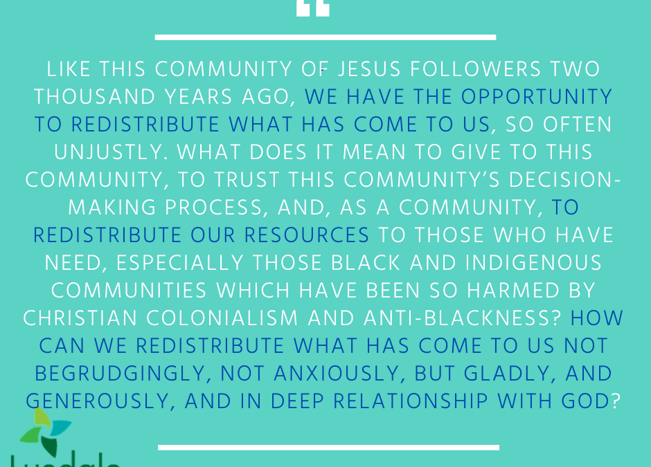 "Like this community of Jesus followers two thousand years ago, we have the opportunity to redistribute what has come to us, so often unjustly. What does it mean to give to this community, to trust this community's decision-making process, and, as a community, to redistribute our resources to those who have need, especially those Black and Indigenous communities which have been so harmed by Christian colonialism and anti-Blackness? How can we redistribute what has come to us not begrudgingly, not anxiously, but gladly, and generously, and in deep relatiomship with God?" Allison Connelly-Vetter, M.Div