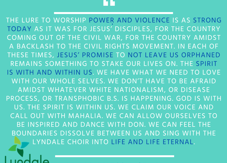 "The lure to worship power and violence is as strong today as it was for Jesus' disciples, for the country coming out of the Civil War, for the country amidst a backlash to the Civil Rights Movement. In each of these times, Jesus' promise to not leave us orphaned remains something to stake our lives on. The Spirit is with and within us. We have what we need to love with our whole selves. We don't have to be afraid amidst whatever white nationalism, or disease process, or transphobic B.S. is happening. God is with us. The Spirit is within us. We claim our voice and call out with Mahalia. We can allow ourselves to be inspired and dance with Don. We can feel the boundaries dissolve between us and sing with the Lyndale choir into life and life eternal." - Rev. Dr. Rebecca Voelkel
