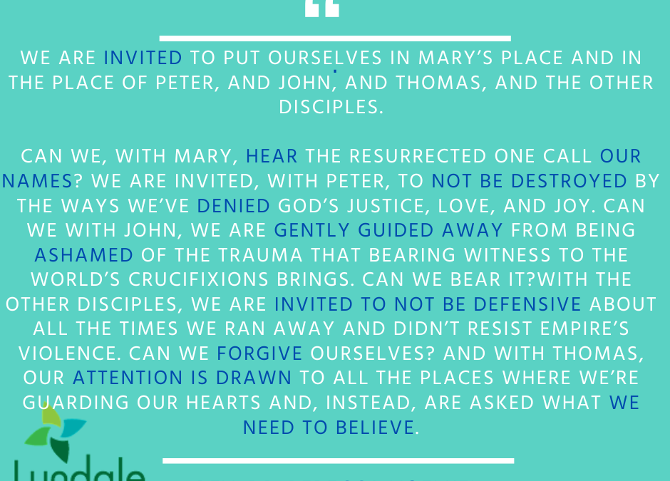 "We are invited to put ourselves in Mary's place and in the place of Peter, and John, and Thomas, and the other disciples. Can we, with Mary, hear the resurrected one call our names? We are invited, with Peter, to not be destroyed by the ways we've denied God's justice, love, and joy. Can we? With John, we are gently guided away from being ashamed of the trauma that bearing witness to the world's crucifixions brings. Can we bear it? With the other disciples, we are invited to not be defensive about all the times we ran away and didn't resist empire's violence. Can we forgive ourselves? And with Thomas, our attention is drawn to all the places where we're guarding our hearts and, instead, are asked what we need to believe." - Rev. Dr. Rebecca Voelkel